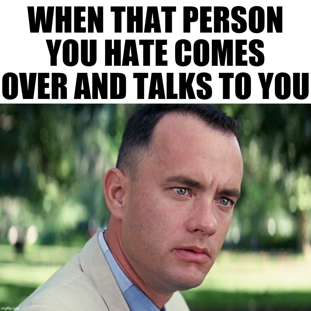 When a person you hate comes and talks to you | WHEN THAT PERSON YOU HATE COMES OVER AND TALKS TO YOU | image tagged in and just like that,funny memes,forrest gump,conversation,talking | made w/ Imgflip meme maker