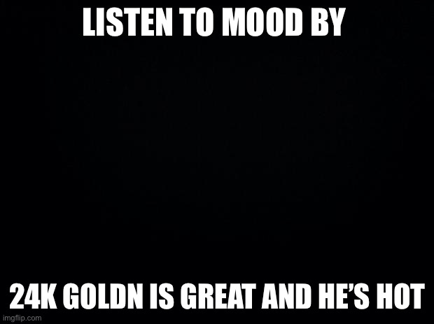 Black background | LISTEN TO MOOD BY; 24K GOLDN IS GREAT AND HE’S HOT | image tagged in black background | made w/ Imgflip meme maker