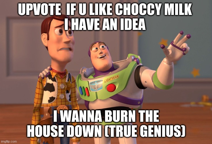 my great idea | UPVOTE  IF U LIKE CHOCCY MILK 











I HAVE AN IDEA; I WANNA BURN THE HOUSE DOWN (TRUE GENIUS) | image tagged in memes,x x everywhere | made w/ Imgflip meme maker