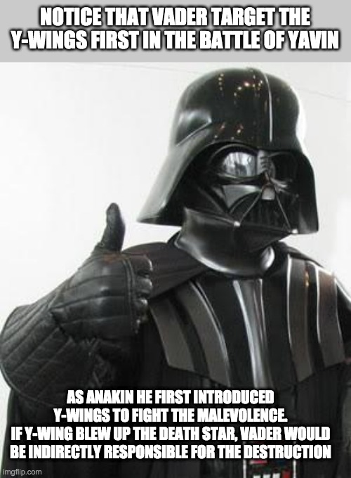 Darth vader approves | NOTICE THAT VADER TARGET THE Y-WINGS FIRST IN THE BATTLE OF YAVIN; AS ANAKIN HE FIRST INTRODUCED Y-WINGS TO FIGHT THE MALEVOLENCE.
IF Y-WING BLEW UP THE DEATH STAR, VADER WOULD BE INDIRECTLY RESPONSIBLE FOR THE DESTRUCTION | image tagged in darth vader approves,theory | made w/ Imgflip meme maker