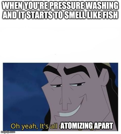 Oh yeah it’s all coming together | WHEN YOU'RE PRESSURE WASHING AND IT STARTS TO SMELL LIKE FISH; ATOMIZING APART | image tagged in oh yeah it s all coming together | made w/ Imgflip meme maker