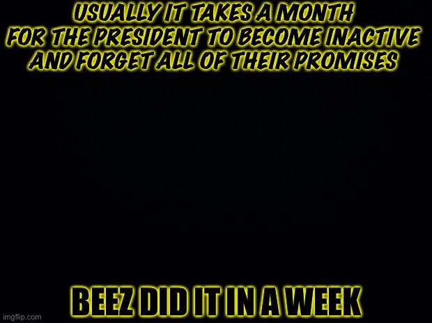 Black background | USUALLY IT TAKES A MONTH FOR THE PRESIDENT TO BECOME INACTIVE AND FORGET ALL OF THEIR PROMISES; BEEZ DID IT IN A WEEK | image tagged in black background | made w/ Imgflip meme maker