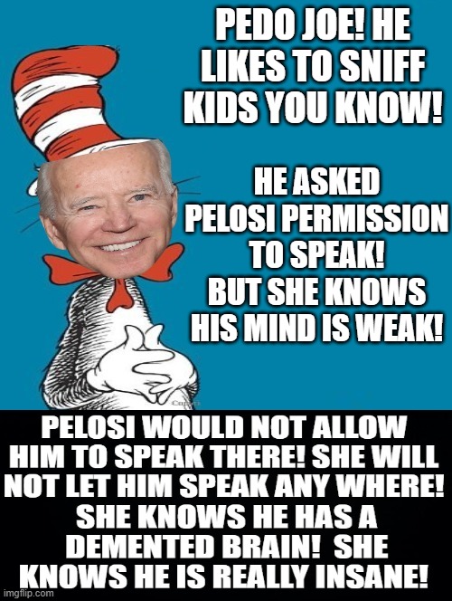 Pedo in a Hat! | PEDO JOE! HE LIKES TO SNIFF KIDS YOU KNOW! HE ASKED PELOSI PERMISSION TO SPEAK! BUT SHE KNOWS HIS MIND IS WEAK! | image tagged in the demented idiot in a hat | made w/ Imgflip meme maker