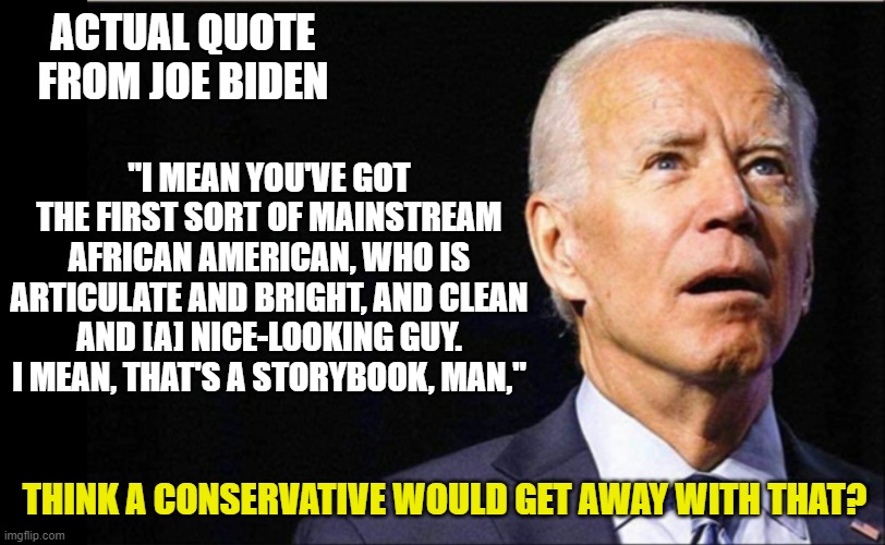 Not a racist, not racist at all | ACTUAL QUOTE FROM JOE BIDEN; "I MEAN YOU'VE GOT THE FIRST SORT OF MAINSTREAM AFRICAN AMERICAN, WHO IS ARTICULATE AND BRIGHT, AND CLEAN AND [A] NICE-LOOKING GUY. I MEAN, THAT'S A STORYBOOK, MAN,"; THINK A CONSERVATIVE WOULD GET AWAY WITH THAT? | image tagged in joe biden,selective outrage,liberals,racism,obama | made w/ Imgflip meme maker