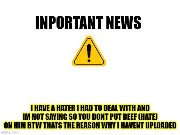 warning btw | INPORTANT NEWS; I HAVE A HATER I HAD TO DEAL WITH AND IM NOT SAYING SO YOU DONT PUT BEEF (HATE) ON HIM BTW THATS THE REASON WHY I HAVENT UPLOADED | image tagged in blank white template,warning | made w/ Imgflip meme maker