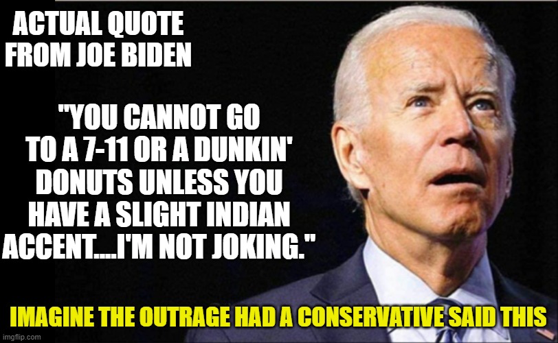 Not racist, not racist at all 2.0 | ACTUAL QUOTE FROM JOE BIDEN; "YOU CANNOT GO TO A 7-11 OR A DUNKIN' DONUTS UNLESS YOU HAVE A SLIGHT INDIAN ACCENT....I'M NOT JOKING."; IMAGINE THE OUTRAGE HAD A CONSERVATIVE SAID THIS | image tagged in joe biden,selective outrage,liberals,racism,facts | made w/ Imgflip meme maker