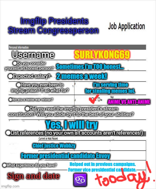 Congressional application | SURLYKONG69; Sometimes I'm TOO honest... 2 memes a week! I'm serving time for stealing memes lol. ANIME VS ANTI-ANIME; Yes, I will try; Chief justice Wubbzy; Former presidential candidate Envoy; Helped out in previous campaigns. Former vice presidential candidate. ♋ | image tagged in fake job application,imgflip presidents stream,congress | made w/ Imgflip meme maker