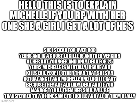 Blank White Template | HELLO THIS IS TO EXPLAIN MICHELLE IF YOU RP WITH HER ONE SHE A GIRL I GET A LOT OF HE'S; SHE IS DEAD FOR OVER 900 YEARS AND IS A GHOST LUCILLE IS ANOTHER VERSION OF HER BUT YOUNGER AND ONLY DEAD FOR 25 YEARS MICHELLE IS MENTALLY INSANE AND KILLS EVIL PEOPLE OTHER THAN THAT SHES AN ACTUAL ANGEL AND MICHELLE AND LUCILLE CANT BECAUSE THEY ARE ALREADY DEAD AND IF YOU MANAGE TO KILL THEM HER SOUL WILL BE TRANSFERRED TO A CLONE SAME TO LUCILLE AND ALL OF THEM REALLY | image tagged in blank white template | made w/ Imgflip meme maker