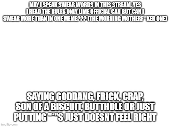 wow i can swear | MAY I SPEAK SWEAR WORDS IN THIS STREAM, YES I READ THE RULES ONLY LIME OFFICIAL CAN BUT CAN I SWEAR MORE THAN IN ONE MEME??? (THE MORNING MOTHERF**KER ONE); SAYING GODDANG, FRICK, CRAP, SON OF A BISCUIT, BUTTHOLE OR JUST PUTTING "*"S JUST DOESNT FEEL RIGHT | image tagged in blank white template | made w/ Imgflip meme maker