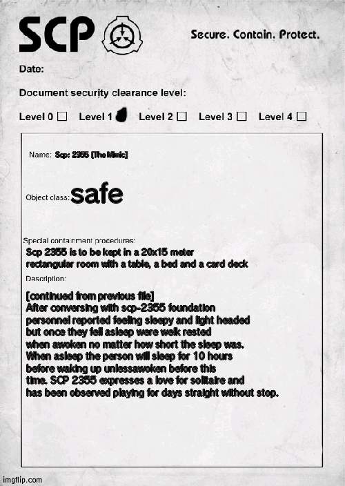 SCP document | Scp: 2355 [The Mimic]; safe; Scp 2355 is to be kept in a 20x15 meter rectangular room with a table, a bed and a card deck; [continued from previous file] After conversing with scp-2355 foundation personnel reported feeling sleepy and light headed but once they fell asleep were welk rested when awoken no matter how short the sleep was. When asleep the person will sleep for 10 hours before waking up unlessawoken before this time. SCP 2355 expresses a love for solitaire and has been observed playing for days straight without stop. | image tagged in scp document | made w/ Imgflip meme maker