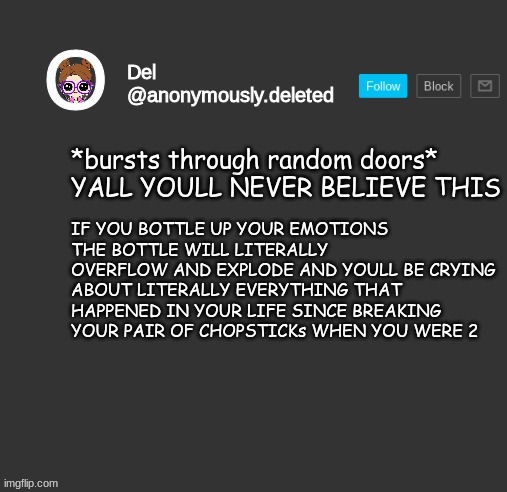 AND NOW IM DEHYDRATED LIKE USUAL :D | *bursts through random doors* YALL YOULL NEVER BELIEVE THIS; IF YOU BOTTLE UP YOUR EMOTIONS THE BOTTLE WILL LITERALLY OVERFLOW AND EXPLODE AND YOULL BE CRYING ABOUT LITERALLY EVERYTHING THAT HAPPENED IN YOUR LIFE SINCE BREAKING YOUR PAIR OF CHOPSTICKs WHEN YOU WERE 2 | image tagged in del announcement | made w/ Imgflip meme maker