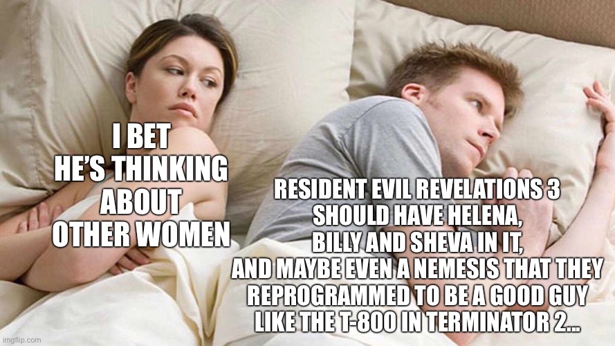 I Bet He's Thinking About Other Women Meme | RESIDENT EVIL REVELATIONS 3
SHOULD HAVE HELENA, BILLY AND SHEVA IN IT,
AND MAYBE EVEN A NEMESIS THAT THEY REPROGRAMMED TO BE A GOOD GUY
LIKE THE T-800 IN TERMINATOR 2... I BET HE’S THINKING ABOUT OTHER WOMEN | image tagged in memes,i bet he's thinking about other women,residentevil | made w/ Imgflip meme maker
