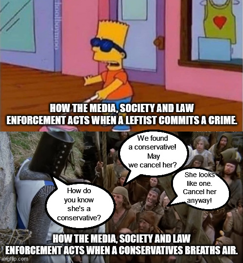 Liberals & leftist politicians get away with murder.  Any conservative sneezes wrong and they get canceled. | HOW THE MEDIA, SOCIETY AND LAW ENFORCEMENT ACTS WHEN A LEFTIST COMMITS A CRIME. We found a conservative!  May we cancel her? She looks
like one.
Cancel her
anyway! How do you know she's a conservative? HOW THE MEDIA, SOCIETY AND LAW ENFORCEMENT ACTS WHEN A CONSERVATIVES BREATHS AIR. | image tagged in cancel culture,liberal hypocrisy,orwell's 1984 | made w/ Imgflip meme maker