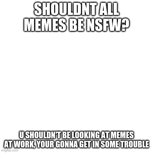 Blank Transparent Square Meme | SHOULDNT ALL MEMES BE NSFW? U SHOULDN'T BE LOOKING AT MEMES AT WORK, YOUR GONNA GET IN SOME TROUBLE | image tagged in memes,blank transparent square | made w/ Imgflip meme maker
