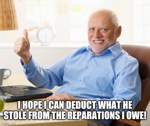 Hide the pain harold | I HOPE I CAN DEDUCT WHAT HE STOLE FROM THE REPARATIONS I OWE! | image tagged in hide the pain harold | made w/ Imgflip meme maker