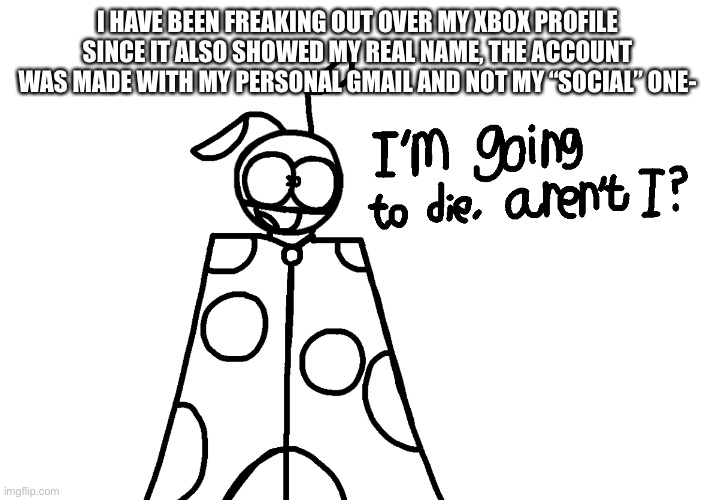 I’m going to die, aren’t I? | I HAVE BEEN FREAKING OUT OVER MY XBOX PROFILE SINCE IT ALSO SHOWED MY REAL NAME, THE ACCOUNT WAS MADE WITH MY PERSONAL GMAIL AND NOT MY “SOCIAL” ONE- | image tagged in i m going to die aren t i | made w/ Imgflip meme maker