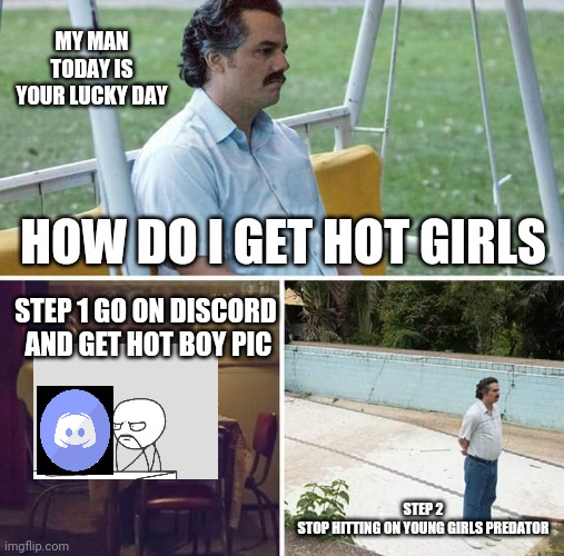 Sad Pablo Escobar Meme | MY MAN TODAY IS YOUR LUCKY DAY; HOW DO I GET HOT GIRLS; STEP 1 GO ON DISCORD  AND GET HOT BOY PIC; STEP 2
 STOP HITTING ON YOUNG GIRLS PREDATOR | image tagged in memes,sad pablo escobar | made w/ Imgflip meme maker