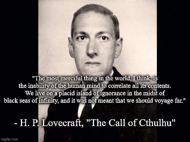 Placid island of ignorance | "The most merciful thing in the world, I think, is the inability of the human mind to correlate all its contents. We live on a placid island of ignorance in the midst of black seas of infinity, and it was not meant that we should voyage far."; - H. P. Lovecraft, "The Call of Cthulhu" | image tagged in literature | made w/ Imgflip meme maker