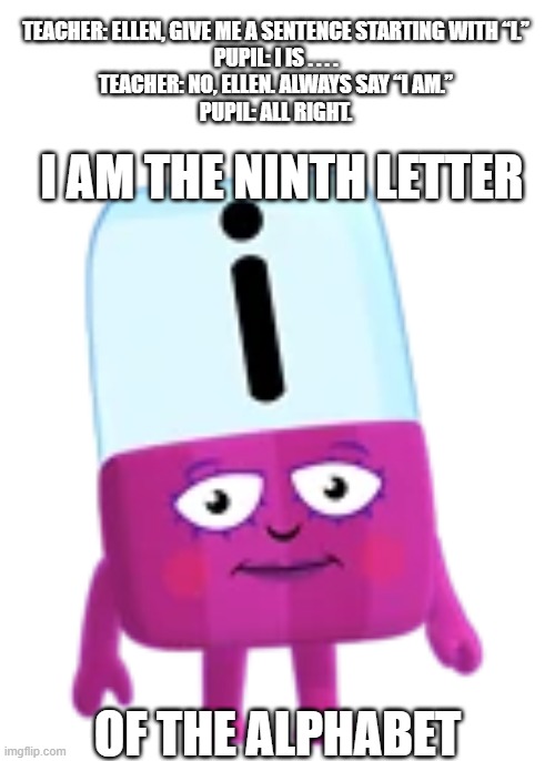 "I is" is grammatically correct too I guess | TEACHER: ELLEN, GIVE ME A SENTENCE STARTING WITH “I.”
PUPIL: I IS . . . .
TEACHER: NO, ELLEN. ALWAYS SAY “I AM.”
PUPIL: ALL RIGHT. I AM THE NINTH LETTER; OF THE ALPHABET | image tagged in alphablocks,school memes | made w/ Imgflip meme maker