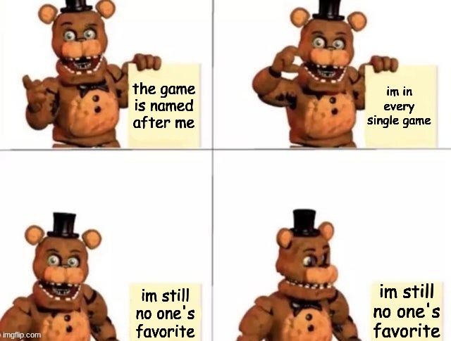 withered freddy's plan | the game is named after me; im in every single game; im still no one's favorite; im still no one's favorite | image tagged in withered freddy's plan,fnaf,fnaf2,fnaf freddy,five nights at freddys,five nights at freddy's | made w/ Imgflip meme maker