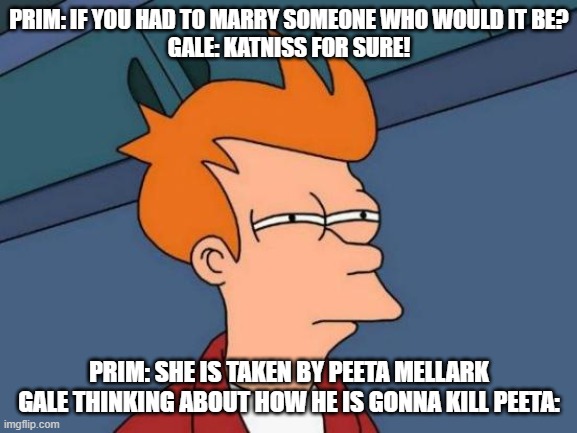 Hunger Games! | PRIM: IF YOU HAD TO MARRY SOMEONE WHO WOULD IT BE?
GALE: KATNISS FOR SURE! PRIM: SHE IS TAKEN BY PEETA MELLARK
GALE THINKING ABOUT HOW HE IS GONNA KILL PEETA: | image tagged in memes | made w/ Imgflip meme maker