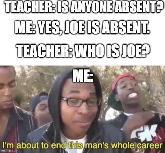 if u know u know | TEACHER: IS ANYONE ABSENT? ME: YES, JOE IS ABSENT. TEACHER: WHO IS JOE? ME: | image tagged in i m about to end this man s whole career | made w/ Imgflip meme maker