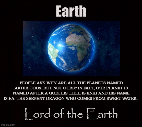 THE ORIGINAL GOD |  Earth; PEOPLE ASK WHY ARE ALL THE PLANETS NAMED AFTER GODS, BUT NOT OURS? IN FACT, OUR PLANET IS NAMED AFTER A GOD, HIS TITLE IS ENKI AND HIS NAME IS EA. THE SERPENT DRAGON WHO COMES FROM SWEET WATER. Lord of the Earth | image tagged in earth,enki,ea,satan,serpent,planet | made w/ Imgflip meme maker