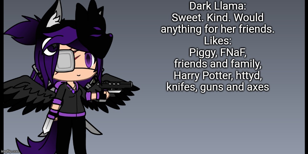 I new to the stream | Dark Llama:
Sweet. Kind. Would anything for her friends.
Likes:
Piggy, FNaF, friends and family, Harry Potter, httyd, knifes, guns and axes | made w/ Imgflip meme maker