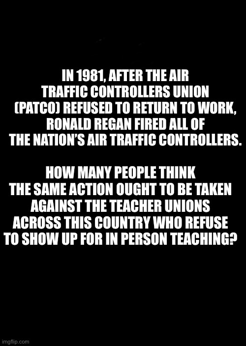 Give them a deadline to get back to work or they will be fired, Just like Reagan did. | IN 1981, AFTER THE AIR TRAFFIC CONTROLLERS UNION (PATCO) REFUSED TO RETURN TO WORK, RONALD REGAN FIRED ALL OF THE NATION’S AIR TRAFFIC CONTROLLERS. HOW MANY PEOPLE THINK THE SAME ACTION OUGHT TO BE TAKEN AGAINST THE TEACHER UNIONS ACROSS THIS COUNTRY WHO REFUSE TO SHOW UP FOR IN PERSON TEACHING? | image tagged in a black blank | made w/ Imgflip meme maker