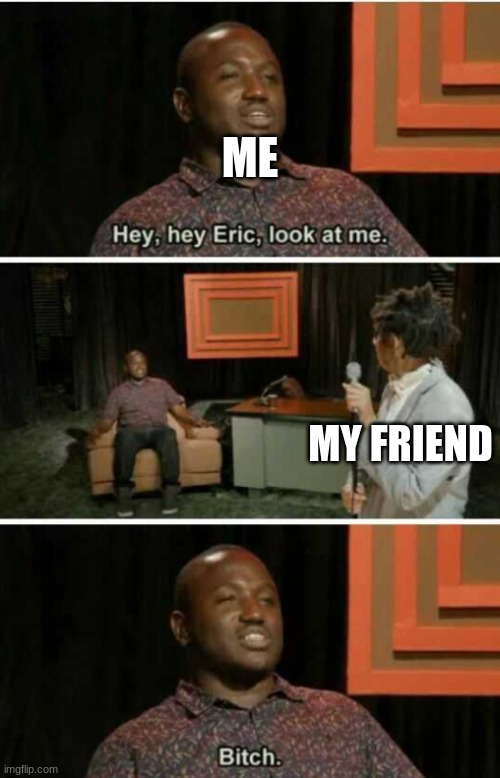 Hey Eric Look At Me... Bitch | ME; MY FRIEND | image tagged in hey eric look at me bitch | made w/ Imgflip meme maker