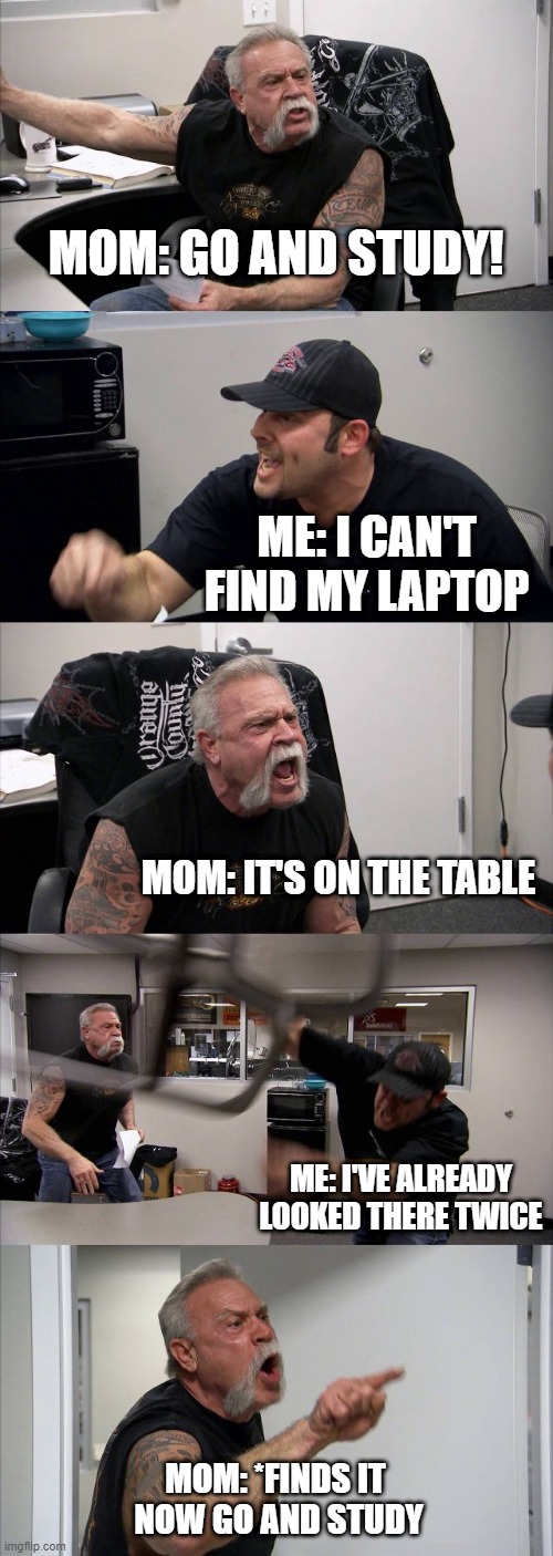 mom always find everything | MOM: GO AND STUDY! ME: I CAN'T FIND MY LAPTOP; MOM: IT'S ON THE TABLE; ME: I'VE ALREADY LOOKED THERE TWICE; MOM: *FINDS IT
 NOW GO AND STUDY | image tagged in memes,american chopper argument,mom | made w/ Imgflip meme maker