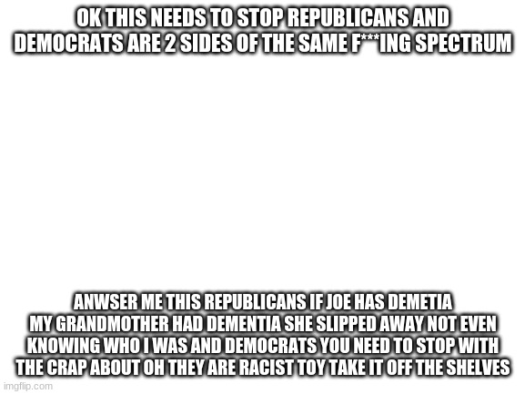 Blank White Template | OK THIS NEEDS TO STOP REPUBLICANS AND DEMOCRATS ARE 2 SIDES OF THE SAME F***ING SPECTRUM; ANWSER ME THIS REPUBLICANS IF JOE HAS DEMETIA MY GRANDMOTHER HAD DEMENTIA SHE SLIPPED AWAY NOT EVEN KNOWING WHO I WAS AND DEMOCRATS YOU NEED TO STOP WITH THE CRAP ABOUT OH THEY ARE RACIST TOY TAKE IT OFF THE SHELVES | image tagged in blank white template | made w/ Imgflip meme maker