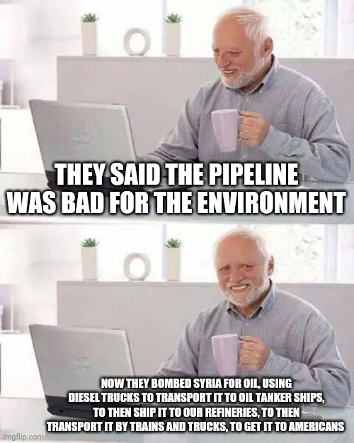 Liberalism is a mental disorder | THEY SAID THE PIPELINE WAS BAD FOR THE ENVIRONMENT; NOW THEY BOMBED SYRIA FOR OIL, USING DIESEL TRUCKS TO TRANSPORT IT TO OIL TANKER SHIPS, TO THEN SHIP IT TO OUR REFINERIES, TO THEN TRANSPORT IT BY TRAINS AND TRUCKS, TO GET IT TO AMERICANS | image tagged in hide the pain harold,democrats,environment,liberal logic,cucks | made w/ Imgflip meme maker
