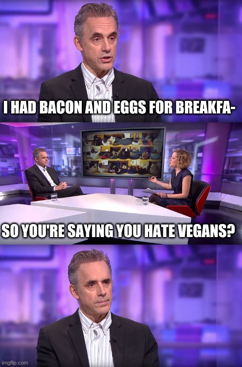10 anime battles | I HAD BACON AND EGGS FOR BREAKFA-; SO YOU'RE SAYING YOU HATE VEGANS? | image tagged in jordan peterson vs feminist interviewer,anime boy running,vegans | made w/ Imgflip meme maker