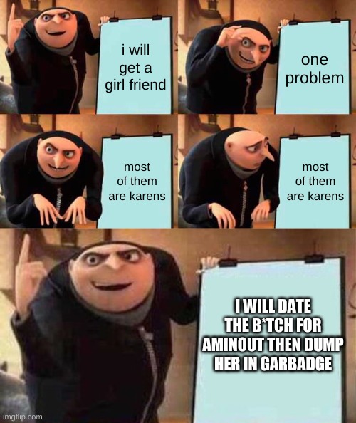 i will get a girl friend; one problem; most of them are karens; most of them are karens; I WILL DATE THE B*TCH FOR AMINOUT THEN DUMP HER IN GARBADGE | image tagged in memes,gru's plan,plan | made w/ Imgflip meme maker