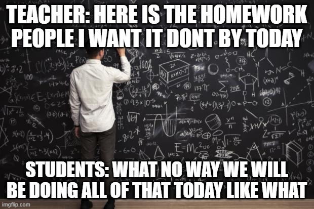Math | TEACHER: HERE IS THE HOMEWORK PEOPLE I WANT IT DONT BY TODAY; STUDENTS: WHAT NO WAY WE WILL BE DOING ALL OF THAT TODAY LIKE WHAT | image tagged in math | made w/ Imgflip meme maker