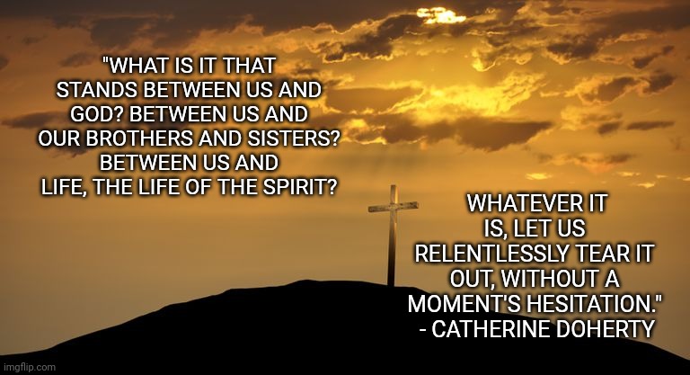  "WHAT IS IT THAT STANDS BETWEEN US AND GOD? BETWEEN US AND OUR BROTHERS AND SISTERS? BETWEEN US AND LIFE, THE LIFE OF THE SPIRIT? WHATEVER IT IS, LET US RELENTLESSLY TEAR IT OUT, WITHOUT A MOMENT'S HESITATION."  - CATHERINE DOHERTY | image tagged in lent,cross,jesus crucifixion | made w/ Imgflip meme maker