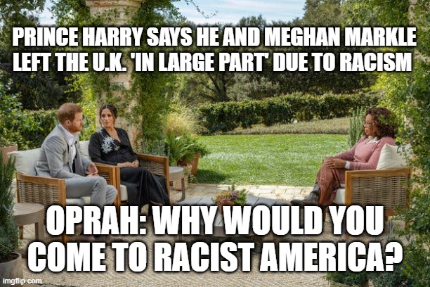 How is it possible? A country more racist than America? | PRINCE HARRY SAYS HE AND MEGHAN MARKLE LEFT THE U.K. 'IN LARGE PART' DUE TO RACISM; OPRAH: WHY WOULD YOU COME TO RACIST AMERICA? | image tagged in oprah,prince harry,racist,political,uk | made w/ Imgflip meme maker