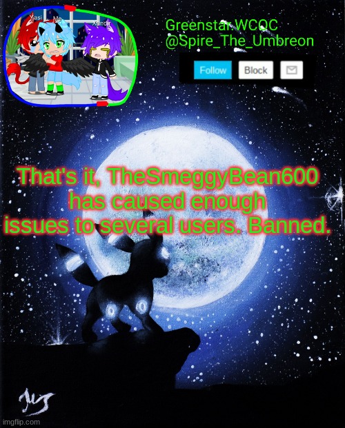 I think I can speak for everyone here just this once. | That's it, TheSmeggyBean600 has caused enough issues to several users. Banned. | image tagged in spire announcement greenstar wcoc | made w/ Imgflip meme maker