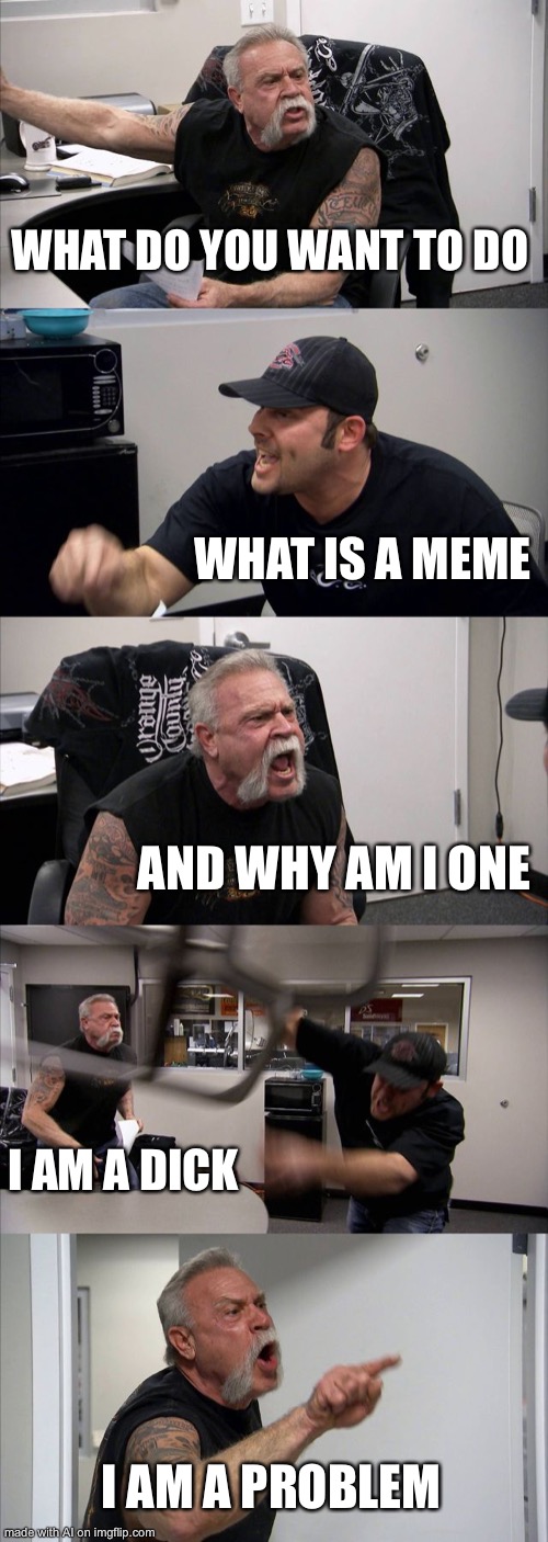 What is a meme and why am I one? Good questions AI feeling that existential crisis | WHAT DO YOU WANT TO DO; WHAT IS A MEME; AND WHY AM I ONE; I AM A DICK; I AM A PROBLEM | image tagged in memes,american chopper argument,ai meme | made w/ Imgflip meme maker