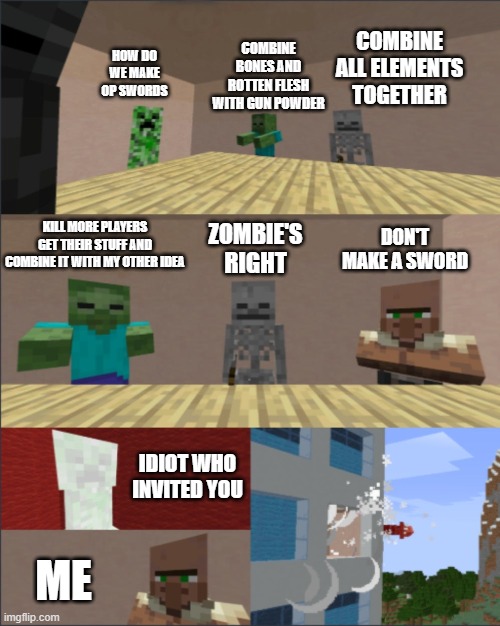 Minecraft boardroom meeting | COMBINE BONES AND ROTTEN FLESH WITH GUN POWDER; COMBINE ALL ELEMENTS TOGETHER; HOW DO WE MAKE OP SWORDS; DON'T MAKE A SWORD; KILL MORE PLAYERS GET THEIR STUFF AND COMBINE IT WITH MY OTHER IDEA; ZOMBIE'S RIGHT; IDIOT WHO INVITED YOU; ME | image tagged in minecraft boardroom meeting | made w/ Imgflip meme maker