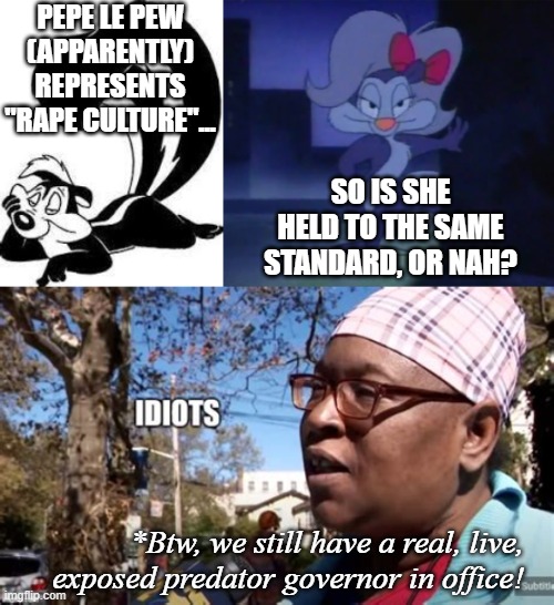 I'm not that concerned about exaggerated anthro CARTOON characters from the 1940s, I guess. | PEPE LE PEW (APPARENTLY) REPRESENTS "RAPE CULTURE"... SO IS SHE HELD TO THE SAME STANDARD, OR NAH? *Btw, we still have a real, live, exposed predator governor in office! | image tagged in pepe le pew sexy,fifi la fume,idiots,zeducation,cancel culture,just stop | made w/ Imgflip meme maker