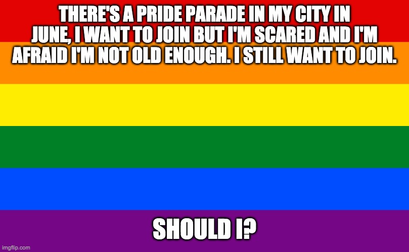 Should I? | THERE'S A PRIDE PARADE IN MY CITY IN JUNE, I WANT TO JOIN BUT I'M SCARED AND I'M AFRAID I'M NOT OLD ENOUGH. I STILL WANT TO JOIN. SHOULD I? | image tagged in rainbow flag,gay pride | made w/ Imgflip meme maker
