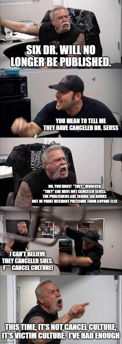 American Chopper Argument | SIX DR. WILL NO LONGER BE PUBLISHED. YOU MEAN TO TELL ME THEY HAVE CANCELED DR. SEUSS; NO, YOU IDIOT!  "THEY," WHOEVER "THEY" ARE HAVE NOT CANCELED SEUSS. THE PUBLISHERS ARE TAKING SIX BOOKS OUT OF PRINT WITHOUT PRESSURE FROM ANYONE ELSE; I CAN'T BELIEVE THEY CANCELED SUES.  F*** CANCEL CULTURE! THIS TIME, IT'S NOT CANCEL CULTURE, IT'S VICTIM CULTURE.  I'VE HAD ENOUGH | image tagged in memes,american chopper argument | made w/ Imgflip meme maker