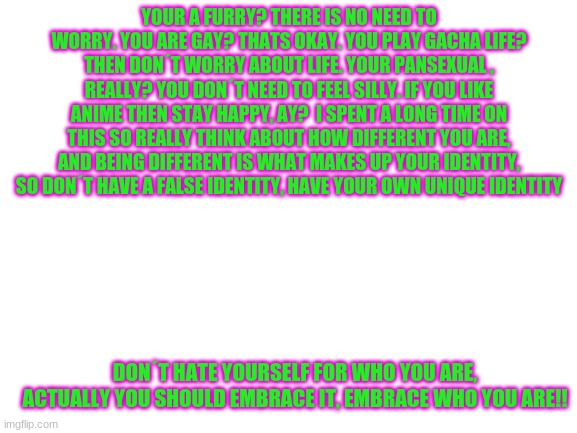 I am speech man | YOUR A FURRY? THERE IS NO NEED TO WORRY. YOU ARE GAY? THATS OKAY. YOU PLAY GACHA LIFE? THEN DON´T WORRY ABOUT LIFE. YOUR PANSEXUAL , REALLY? YOU DON´T NEED TO FEEL SILLY. IF YOU LIKE ANIME THEN STAY HAPPY, AY?  I SPENT A LONG TIME ON THIS SO REALLY THINK ABOUT HOW DIFFERENT YOU ARE, AND BEING DIFFERENT IS WHAT MAKES UP YOUR IDENTITY, SO DON´T HAVE A FALSE IDENTITY, HAVE YOUR OWN UNIQUE IDENTITY; DON´T HATE YOURSELF FOR WHO YOU ARE, ACTUALLY YOU SHOULD EMBRACE IT, EMBRACE WHO YOU ARE!! | image tagged in blank white template | made w/ Imgflip meme maker
