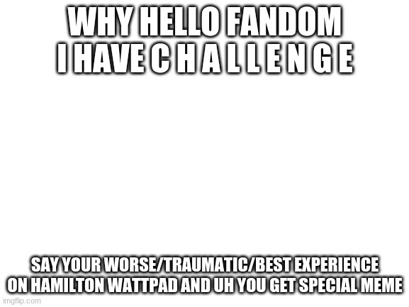 hamilton wattpad challenge | WHY HELLO FANDOM I HAVE C H A L L E N G E; SAY YOUR WORSE/TRAUMATIC/BEST EXPERIENCE ON HAMILTON WATTPAD AND UH YOU GET SPECIAL MEME | image tagged in blank white template | made w/ Imgflip meme maker