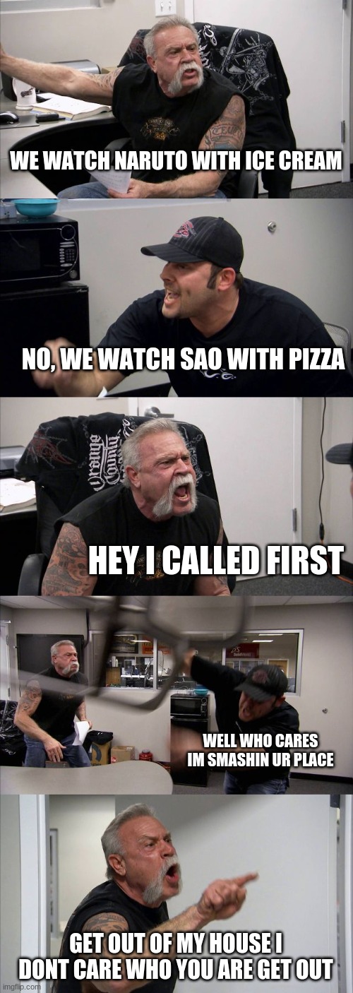 American Chopper Argument Meme | WE WATCH NARUTO WITH ICE CREAM; NO, WE WATCH SAO WITH PIZZA; HEY I CALLED FIRST; WELL WHO CARES IM SMASHIN UR PLACE; GET OUT OF MY HOUSE I DONT CARE WHO YOU ARE GET OUT | image tagged in memes,american chopper argument | made w/ Imgflip meme maker