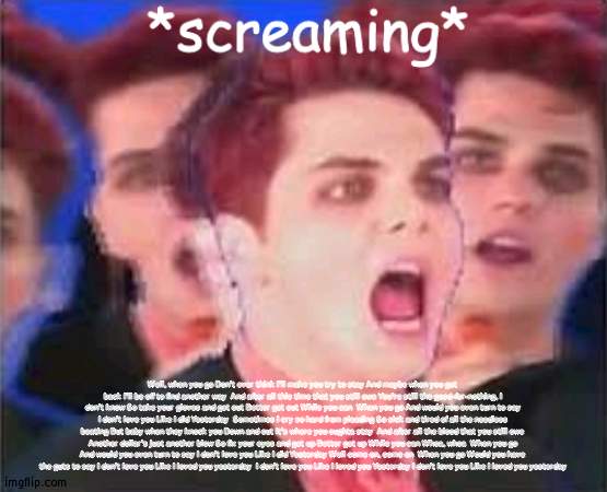 Gerard screaming | Well, when you go Don't ever think I'll make you try to stay And maybe when you get back I'll be off to find another way  And after all this time that you still owe You're still the good-for-nothing, I don't know So take your gloves and get out Better get out While you can  When you go And would you even turn to say I don't love you Like I did Yesterday  Sometimes I cry so hard from pleading So sick and tired of all the needless beating But baby when they knock you Down and out It's where you oughta stay  And after all the blood that you still owe Another dollar's just another blow So fix your eyes and get up Better get up While you can Whoa, whoa  When you go And would you even turn to say I don't love you Like I did Yesterday Well come on, come on  When you go Would you have the guts to say I don't love you Like I loved you yesterday  I don't love you Like I loved you Yesterday I don't love you Like I loved you yesterday | image tagged in gerard screaming | made w/ Imgflip meme maker