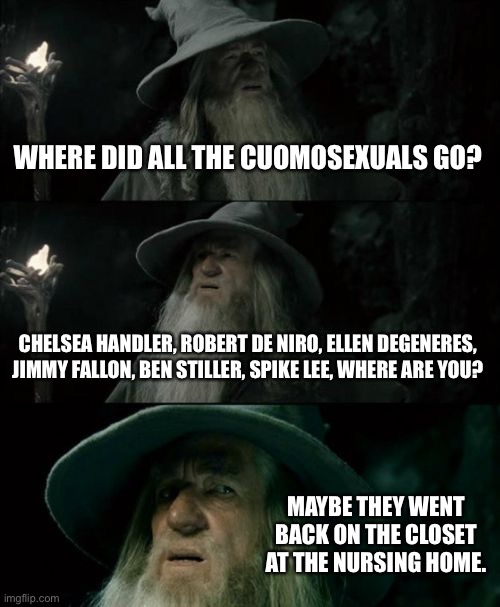 Cuomosexuals have gone back in the closet | WHERE DID ALL THE CUOMOSEXUALS GO? CHELSEA HANDLER, ROBERT DE NIRO, ELLEN DEGENERES, JIMMY FALLON, BEN STILLER, SPIKE LEE, WHERE ARE YOU? MAYBE THEY WENT BACK ON THE CLOSET AT THE NURSING HOME. | image tagged in memes,confused gandalf,andrew cuomo,covid,sexual assault,hollywood | made w/ Imgflip meme maker