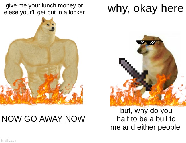 life is hard to soem people in school | give me your lunch money or elese your'll get put in a locker; why, okay here; NOW GO AWAY NOW; but, why do you half to be a bull to me and either people | image tagged in memes,buff doge vs cheems | made w/ Imgflip meme maker